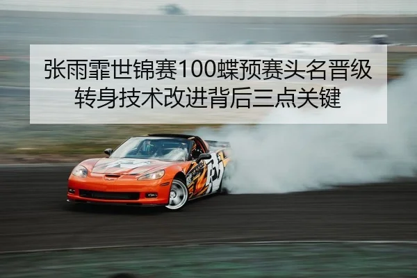 张雨霏世锦赛100蝶预赛头名晋级转身技术改进背后三点关键