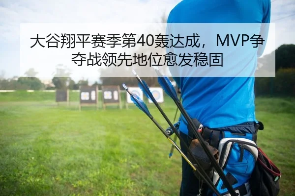 大谷翔平赛季第40轰达成，MVP争夺战领先地位愈发稳固